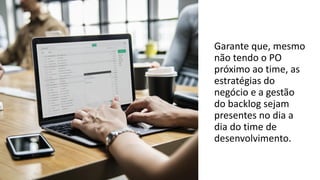Garante que, mesmo
não tendo o PO
próximo ao time, as
estratégias do
negócio e a gestão
do backlog sejam
presentes no dia a
dia do time de
desenvolvimento.
 