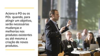 Aciona o PO ou os
POs quando, para
atingir um objetivo,
serão necessárias
mudanças e
melhorias nos
produtos existentes
ou até mesmo a
criação de novos
produtos.
 