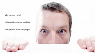 Vão mudar tudo!
Não serei mais necessário!
Vou perder meu emprego!
 