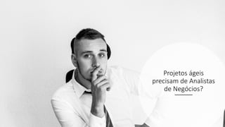 Projetos ágeis
precisam de Analistas
de Negócios?
 