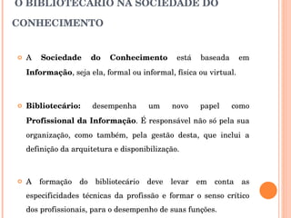 O BIBLIOTECÁRIO NA SOCIEDADE DO CONHECIMENTO A  Sociedade do Conhecimento  está baseada em  Informação , seja ela, formal ou informal, física ou virtual. Bibliotecário:  desempenha um novo papel como  Profissional da Informação . É responsável não só pela sua organização, como também, pela gestão desta, que inclui a definição da arquitetura e disponibilização. A formação do bibliotecário deve levar em conta as especificidades técnicas da profissão e formar o senso crítico dos profissionais, para o desempenho de suas funções. 