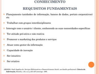 O BIBLIOTECÁRIO NA SOCIEDADE DO CONHECIMENTO REQUISITOS FUNDAMENTAIS Planejamento (unidades de informação, bancos de dados, portais corporativos) etc Trabalhar com grupos interdisciplinares Interagir com o usuário / cliente, conhecendo as suas necessidades específicas  Ter atitude pró-ativa e não reativa Promover o marketing dos produtos e serviços Atuar como gestor da informação Capacidade de inovação Ser intuitivo Ser criativo AMARAL, Sueli Angélica do. Serviços Bibliotecários e Desenvolvimento Social: um desafio profissional.  Ciência da Informação,  Brasília, v.24, n.2, p.221-227,maio/ago. 1995.  
