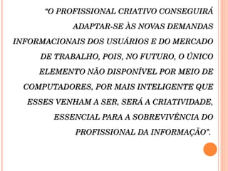 “ O PROFISSIONAL CRIATIVO CONSEGUIRÁ ADAPTAR-SE ÀS NOVAS DEMANDAS INFORMACIONAIS DOS USUÁRIOS E DO MERCADO DE TRABALHO, POIS, NO FUTURO, O ÚNICO ELEMENTO NÃO DISPONÍVEL POR MEIO DE COMPUTADORES, POR MAIS INTELIGENTE QUE ESSES VENHAM A SER, SERÁ A CRIATIVIDADE, ESSENCIAL PARA A SOBREVIVÊNCIA DO PROFISSIONAL DA INFORMAÇÃO”.  