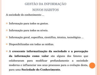 GESTÃO DA INFORMAÇÃO NOVOS HÁBITOS A sociedade do conhecimento ... Informação para todos os gostos. Informação para todos os níveis. Informação geral, específica, científica, técnica, tecnológica ... Disponibilizadas em todas as mídias. A  crescente informatização da sociedade e a percepção da informação como valor  são alguns dos fatores que colaboraram para modificar profundamente a sociedade moderna e influenciar nos seus processos para a evolução desta, para uma  Sociedade do Conhecimento . 