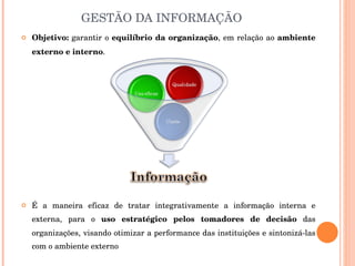 GESTÃO DA INFORMAÇÃO Objetivo:  garantir o  equilíbrio da organização , em relação ao  ambiente externo e interno .  É a maneira eficaz de tratar integrativamente a informação interna e externa, para o  uso estratégico pelos tomadores de decisão  das organizações, visando otimizar a performance das instituições e sintonizá-las com o ambiente externo 