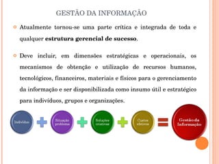 GESTÃO DA INFORMAÇÃO Atualmente tornou-se uma parte crítica e integrada de toda e qualquer  estrutura gerencial de sucesso . Deve incluir, em dimensões estratégicas e operacionais, os mecanismos de obtenção e utilização de recursos humanos, tecnológicos, financeiros, materiais e físicos para o gerenciamento da informação e ser disponibilizada como insumo útil e estratégico para indivíduos, grupos e organizações. 