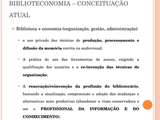 BIBLIOTECONOMIA – CONCEITUAÇÃO ATUAL Biblioteca + economia (organização, gestão, administração) o uso privado das técnicas de  produção, processamento e difusão da memória  escrita ou audiovisual; A prática do uso das ferramentas de acesso, exigindo a qualificação dos usuários e a  re-invenção das técnicas de organização ; A  renovação/reinvenção da profissão do bibliotecário , buscando a atualização, compreensão e adoção das mudanças e alternativas mais produtivas (abandonar a visão conservadora e ser o  PROFISSIONAL DA INFORMAÇÃO E DO CONHECIMENTO ). 