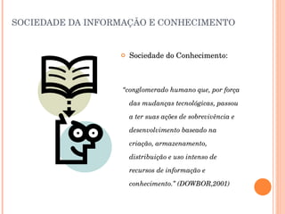 SOCIEDADE DA INFORMAÇÃO E CONHECIMENTO Sociedade do Conhecimento: “ conglomerado humano que, por força das mudanças tecnológicas, passou a ter suas ações de sobrevivência e desenvolvimento baseado na criação, armazenamento, distribuição e uso intenso de recursos de informação e conhecimento.” (DOWBOR,2001) 