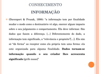 SOCIEDADE DA INFORMAÇÃO E CONHECIMENTO INFORMAÇÃO (Davenport & Prusak, 1998): “a informação tem por finalidade mudar o modo como o destinatário vê algo, exercer algum impacto sobre o seu julgamento e comportamento. Ela deve informar. São dados que fazem a diferença. [...] Diferentemente do dado, a informação tem significado, a “relevância e propósito” [...].  Ela não só “dá forma” ao receptor como ela própria tem uma forma: ela está organizada para alguma finalidade.  Dados tornam-se informação quando o seu criador lhes acrescenta significado  [grifo nosso]” 