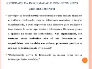 SOCIEDADE DA INFORMAÇÃO E CONHECIMENTO CONHECIMENTO Davenport & Prusak (1998): “conhecimento é uma mistura fluida de experiência condensada, valores, informação contextual e insight experimentado, a qual proporciona uma estrutura para avaliação e incorporação de novas experiências e informações. Ele tem origem e é aplicado na mente dos conhecedores.  Nas organizações, ele costuma estar embutido não só em documentos ou repositórios, mas também em rotinas, processos, práticas e normas organizacionais  [grifo nosso].” “ Conhecimento deriva da Informação da mesma forma que a informação deriva dos dados.” 