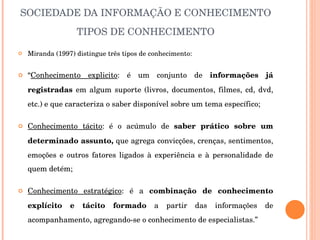 SOCIEDADE DA INFORMAÇÃO E CONHECIMENTO TIPOS DE CONHECIMENTO Miranda (1997) distingue três tipos de conhecimento: “ Conhecimento explicito : é um conjunto de  informações já registradas  em algum suporte (livros, documentos, filmes, cd, dvd, etc.) e que caracteriza o saber disponível sobre um tema específico; Conhecimento tácito : é o acúmulo de  saber prático sobre um determinado assunto,  que agrega convicções, crenças, sentimentos, emoções e outros fatores ligados à experiência e à personalidade de quem detém; Conhecimento estratégico : é a  combinação de conhecimento explícito e tácito formado  a partir das informações de acompanhamento, agregando-se o conhecimento de especialistas.” 