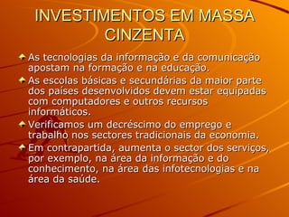 INVESTIMENTOS EM MASSA CINZENTA As tecnologias da informação e da comunicação apostam na formação e na educação. As escolas básicas e secundárias da maior parte dos países desenvolvidos devem estar equipadas com computadores e outros recursos informáticos. Verificamos um decréscimo do emprego e trabalho nos sectores tradicionais da economia. Em contrapartida, aumenta o sector dos serviços, por exemplo, na área da informação e do conhecimento, na área das infotecnologias e na área da saúde. 