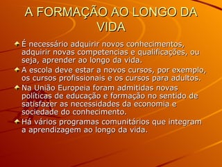 A FORMAÇÃO AO LONGO DA VIDA É necessário adquirir novos conhecimentos, adquirir novas competencias e qualificações, ou seja, aprender ao longo da vida. A escola deve estar a novos cursos, por exemplo, os cursos profissionais e os cursos para adultos. Na União Europeia foram admitidas novas políticas de educação e formação no sentido de satisfazer as necessidades da economia e sociedade do conhecimento. Há vários programas comunitários que integram a aprendizagem ao longo da vida. 