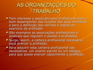 AS ORGANIZAÇÕES DO TRABALHO Tem interesse o associativismo profissional para o bom desempenho das funções dos seus membros e para a definição das normas e regras do exercício da profissão. São exemplos as associações profissionais e sindicais que regulam o acesso a profissões. Surge, assim, a carteira profissional necessária para exercer a profissão. Para adquirir esta carteira profissional são necessários  um exame escrito ou um estágio para que possa exercer capazmente a profissão. 