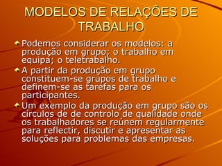 MODELOS DE RELAÇÕES DE TRABALHO Podemos considerar os modelos: a produção em grupo; o trabalho em equipa; o teletrabalho. A partir da produção em grupo constituem-se grupos de trabalho e definem-se as tarefas para os participantes. Um exemplo da produção em grupo são os círculos de de controlo de qualidade onde os trabalhadores se reúnem regularmente para reflectir, discutir e apresentar as soluções para problemas das empresas. 
