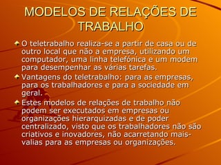 MODELOS DE RELAÇÕES DE TRABALHO O teletrabalho realiza-se a partir de casa ou de outro local que não a empresa, utilizando um computador, uma linha telefónica e um modem para desempenhar as várias tarefas. Vantagens do teletrabalho: para as empresas, para os trabalhadores e para a sociedade em geral. Estes modelos de relações de trabalho não podem ser executados em empresas ou organizações hierarquizadas e de poder centralizado, visto que os trabalhadores não são criativos e inovadores, não acarretando mais-valias para as empresas ou organizações. 