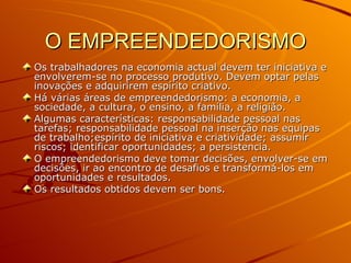 O EMPREENDEDORISMO Os trabalhadores na economia actual devem ter iniciativa e envolverem-se no processo produtivo. Devem optar pelas inovações e adquirirem espírito criativo. Há várias áreas de empreendedorismo: a economia, a sociedade, a cultura, o ensino, a família, a religião. Algumas características: responsabilidade pessoal nas tarefas; responsabilidade pessoal na inserção nas equipas de trabalho;espírito de iniciativa e criatividade; assumir riscos; identificar oportunidades; a persistencia. O empreendedorismo deve tomar decisões, envolver-se em decisões, ir ao encontro de desafios e transformá-los em oportunidades e resultados. Os resultados obtidos devem ser bons. 