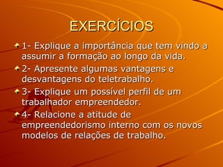 EXERCÍCIOS 1- Explique a importância que tem vindo a assumir a formação ao longo da vida. 2- Apresente algumas vantagens e desvantagens do teletrabalho. 3- Explique um possível perfil de um trabalhador empreendedor. 4- Relacione a atitude de empreendedorismo interno com os novos modelos de relações de trabalho. 