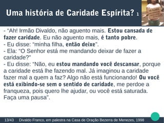 Uma história de Caridade Espírita? 1
Divaldo Franco, em palestra na Casa de Oração Bezerra de Menezes, 199813/43
- “Ah! Irmão Divaldo, não aguento mais. Estou cansada de
fazer caridade. Eu não aguento mais, é tanto pobre.
- Eu disse: “minha filha, então deixe”.
- Ela: “O Senhor está me mandando deixar de fazer a
caridade?”
- Eu disse: “Não, eu estou mandando você descansar, porque
a caridade está lhe fazendo mal. Já imaginou a caridade
fazer mal a quem a faz? Algo não está funcionando! Ou você
está exibindo-se sem o sentido de caridade, me perdoe a
franqueza, pois quero lhe ajudar, ou você está saturada.
Faça uma pausa”.
 
