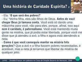 Uma história de Caridade Espírita? 2
Divaldo Franco, em palestra na Casa de Oração Bezerra de Menezes, 199814/43
- Ela: “O que será dos pobres?”
- Eu: “Minha filha, eles são filhos de Deus. Antes de você
chegar Deus já tomava conta. Você está só dando uma
mãozinha para você, não para eles, porque, afinal, isso aqui
nem é caridade, é paternalismo. Você está mantendo muita
gente na miséria, que já podia estar libertada, porque você me
disse que já atendeu a avó, a filha e agora está atendendo a
neta.
- Como é que você conseguiu manter na miséria três
gerações? Que a avó e a filha fossem pobres necessitadas, é
aceitável, mas a neta já teríamos que libertar da miséria de
qualquer jeito.
 