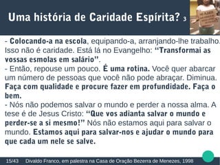 Uma história de Caridade Espírita? 3
Divaldo Franco, em palestra na Casa de Oração Bezerra de Menezes, 199815/43
- Colocando-a na escola, equipando-a, arranjando-lhe trabalho.
Isso não é caridade. Está lá no Evangelho: “Transformai as
vossas esmolas em salário”.
- Então, repouse um pouco. É uma rotina. Você quer abarcar
um número de pessoas que você não pode abraçar. Diminua.
Faça com qualidade e procure fazer em profundidade. Faça o
bem.
- Nós não podemos salvar o mundo e perder a nossa alma. A
tese é de Jesus Cristo: “Que vos adianta salvar o mundo e
perder-se a si mesmo!” Nós não estamos aqui para salvar o
mundo. Estamos aqui para salvar-nos e ajudar o mundo para
que cada um nele se salve.
 