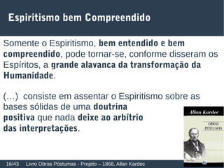 Espiritismo bem Compreendido
Somente o Espiritismo, bem entendido e bem
compreendido, pode tornar-se, conforme disseram os
Espíritos, a grande alavanca da transformação da
Humanidade.
(…) consiste em assentar o Espiritismo sobre as
bases sólidas de uma doutrina
positiva que nada deixe ao arbítrio
das interpretações.
Livro Obras Póstumas - Projeto – 1868, Allan Kardec16/43
 