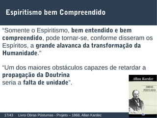 Espiritismo bem Compreendido
“Somente o Espiritismo, bem entendido e bem
compreendido, pode tornar-se, conforme disseram os
Espíritos, a grande alavanca da transformação da
Humanidade.”
“Um dos maiores obstáculos capazes de retardar a
propagação da Doutrina
seria a falta de unidade”.
Livro Obras Póstumas - Projeto – 1868, Allan Kardec17/43
 