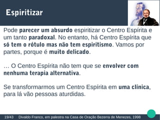 Espiritizar
Divaldo Franco, em palestra na Casa de Oração Bezerra de Menezes, 199819/43
Pode parecer um absurdo espiritizar o Centro Espírita e
um tanto paradoxal. No entanto, há Centro Espírita que
só tem o rótulo mas não tem espiritismo. Vamos por
partes, porque é muito delicado.
… O Centro Espírita não tem que se envolver com
nenhuma terapia alternativa.
Se transformarmos um Centro Espírita em uma clínica,
para lá vão pessoas aturdidas.
 