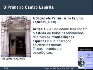 O Primeiro Centro Espírita
2/43
A Sociedade Parisiense de Estudos
Espíritas (1858).
Artigo 1 – A Sociedade tem por fim
o estudo de todos os fenômenos
relativos às manifestações
espíritas e sua aplicação
às ciências morais,
físicas, históricas e
psicológicas.
Rua Sainte Anne, nº 59
Livro dos Médiuns, Capítulo XXX.
 