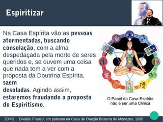 Espiritizar
Divaldo Franco, em palestra na Casa de Oração Bezerra de Menezes, 199820/43
Na Casa Espírita vão as pessoas
atormentadas, buscando
consolação, com a alma
despedaçada pela morte de seres
queridos e, se ouvem uma coisa
que nada tem a ver com a
proposta da Doutrina Espírita,
saem
desoladas. Agindo assim,
estaremos fraudando a proposta
do Espiritismo.
O Papel da Casa Espírita
não é ser uma Clinica
 