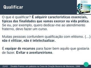 Qualificar
Divaldo Franco, em palestra na Casa de Oração Bezerra de Menezes, 199821/43
O que é qualificar? É adquirir características essenciais,
típicas das finalidades que vamos exercer na vida prática.
Se eu, por exemplo, quero dedicar-me ao atendimento
fraterno, devo fazer um curso.
Muitas pessoas confundem qualificação com elitismo. (…)
não é elitizar, não é intelectualizar.
É equipar de recursos para fazer bem aquilo que gostaria
de fazer. Evitar o aventureirismo.
 