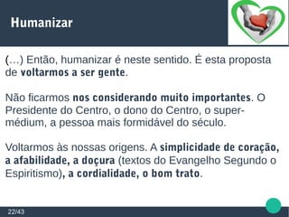 Humanizar
22/43
(…) Então, humanizar é neste sentido. É esta proposta
de voltarmos a ser gente.
Não ficarmos nos considerando muito importantes. O
Presidente do Centro, o dono do Centro, o super-
médium, a pessoa mais formidável do século.
Voltarmos às nossas origens. A simplicidade de coração,
a afabilidade, a doçura (textos do Evangelho Segundo o
Espiritismo), a cordialidade, o bom trato.
 