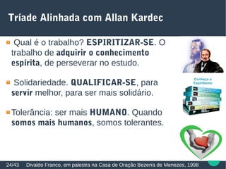 Tríade Alinhada com Allan Kardec
Divaldo Franco, em palestra na Casa de Oração Bezerra de Menezes, 199824/43
Qual é o trabalho? ESPIRITIZAR-SE. O
trabalho de adquirir o conhecimento
espírita, de perseverar no estudo.
Solidariedade. QUALIFICAR-SE, para
servir melhor, para ser mais solidário.
Tolerância: ser mais HUMANO. Quando
somos mais humanos, somos tolerantes.
 