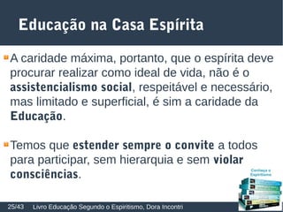 Educação na Casa Espírita
A caridade máxima, portanto, que o espírita deve
procurar realizar como ideal de vida, não é o
assistencialismo social, respeitável e necessário,
mas limitado e superficial, é sim a caridade da
Educação.
Temos que estender sempre o convite a todos
para participar, sem hierarquia e sem violar
consciências.
Livro Educação Segundo o Espiritismo, Dora Incontri25/43
 