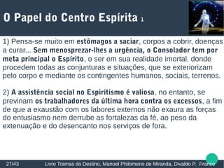 O Papel do Centro Espírita 1
27/43 Livro Tramas do Destino, Manoel Philomeno de Miranda, Divaldo P. Franco
1) Pensa-se muito em estômagos a saciar, corpos a cobrir, doenças
a curar... Sem menosprezar-lhes a urgência, o Consolador tem por
meta principal o Espírito, o ser em sua realidade imortal, donde
procedem todas as conjunturas e situações, que se exteriorizam
pelo corpo e mediante os contingentes humanos, sociais, terrenos.
2) A assistência social no Espiritismo é valiosa, no entanto, se
previnam os trabalhadores da última hora contra os excessos, a fim
de que a exaustão com os labores externos não exaura as forças
do entusiasmo nem derrube as fortalezas da fé, ao peso da
extenuação e do desencanto nos serviços de fora.
 