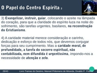 O Papel do Centro Espírita 2
28/43 Livro Tramas do Destino, Manoel Philomeno de Miranda, Divaldo P. Franco
3) Evangelizar, instruir, guiar, colocando o azeite na lâmpada
do coração, para que a claridade do espírito luza na noite do
sofrimento, são tarefas urgentes, basilares, na reconstrução
do Cristianismo.
4) A caridade material merece consideração e carinho,
dedicação e esforço de todos nós, que devemos conjugar
forças para seu cumprimento. Mas a caridade moral, de
profundidade, a tarefa do socorro espiritual, não
contabilizada, nem difundida é urgentíssima, impondo-nos a
necessidade de atenção e zelo.
 