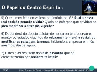 O Papel do Centro Espírita 3
29/43 Livro Tramas do Destino, Manoel Philomeno de Miranda, Divaldo P. Franco
5) Que temos feito do valioso patrimônio da fé? Qual a nossa
real posição perante a vida? Quais os esforços que envidamos
para modificar a situação vigente?
6) Dependerá do desejo salutar de nossa parte preservar e
manter os estados vigentes do relaxamento moral e social, ou
modificar as paisagens terrenas, iniciando a empresa em nós
mesmos, desde agora…
7) Estes dias resultam dos dias passados que se
caracterizaram por sementeira infeliz.
 
