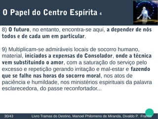 O Papel do Centro Espírita 4
30/43 Livro Tramas do Destino, Manoel Philomeno de Miranda, Divaldo P. Franco
8) O futuro, no entanto, encontra-se aqui, a depender de nós
todos e de cada um em particular.
9) Multiplicam-se admiráveis locais de socorro humano,
material, iniciados a expensas do Consolador, onde a técnica
vem substituindo o amor, com a saturação do serviço pelo
excesso e repetição gerando irritação e mal-estar e fazendo
que se falhe nas horas do socorro moral, nos atos de
paciência e humildade, nos ministérios espirituais da palavra
esclarecedora, do passe reconfortador...
 