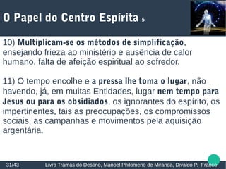 O Papel do Centro Espírita 5
31/43 Livro Tramas do Destino, Manoel Philomeno de Miranda, Divaldo P. Franco
10) Multiplicam-se os métodos de simplificação,
ensejando frieza ao ministério e ausência de calor
humano, falta de afeição espiritual ao sofredor.
11) O tempo encolhe e a pressa lhe toma o lugar, não
havendo, já, em muitas Entidades, lugar nem tempo para
Jesus ou para os obsidiados, os ignorantes do espírito, os
impertinentes, tais as preocupações, os compromissos
sociais, as campanhas e movimentos pela aquisição
argentária.
 