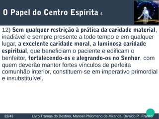 O Papel do Centro Espírita 6
32/43 Livro Tramas do Destino, Manoel Philomeno de Miranda, Divaldo P. Franco
12) Sem qualquer restrição à prática da caridade material,
inadiável e sempre presente a todo tempo e em qualquer
lugar, a excelente caridade moral, a luminosa caridade
espiritual, que beneficiam o paciente e edificam o
benfeitor, fortalecendo-os e alegrando-os no Senhor, com
quem deverão manter fortes vínculos de perfeita
comunhão interior, constituem-se em imperativo primordial
e insubstituível.
 
