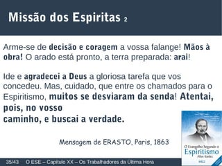 Missão dos Espiritas 2
Arme-se de decisão e coragem a vossa falange! Mãos à
obra! O arado está pronto, a terra preparada: arai!
Ide e agradecei a Deus a gloriosa tarefa que vos
concedeu. Mas, cuidado, que entre os chamados para o
Espiritismo, muitos se desviaram da senda! Atentai,
pois, no vosso
caminho, e buscai a verdade.
O ESE – Capítulo XX – Os Trabalhadores da Última Hora35/43
Mensagem de ERASTO, Paris, 1863
 