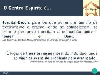 O Centro Espírita é...
Hospital-Escola para os que sofrem, é templo de
recolhimento e oração, onde se estabelecem, se
fixam e por onde transitam a comunhão entre o
homem e Deus.
Livro Tramas do Destino, Manoel Philomeno de Miranda, Divaldo P. Franco
É lugar de transformação moral do indivíduo, onde
se viaja ao cerne do problema para arrancá-lo.
Divaldo Franco, em palestra na Casa de Oração Bezerra de Menezes, 1998
36/43
 
