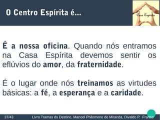 O Centro Espírita é...
É a nossa oficina. Quando nós entramos
na Casa Espírita devemos sentir os
eflúvios do amor, da fraternidade.
É o lugar onde nós treinamos as virtudes
básicas: a fé, a esperança e a caridade.
37/43 Livro Tramas do Destino, Manoel Philomeno de Miranda, Divaldo P. Franco
 