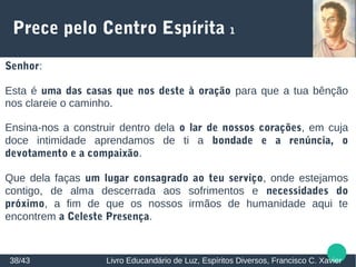 Prece pelo Centro Espírita 1
Senhor:
Esta é uma das casas que nos deste à oração para que a tua bênção
nos clareie o caminho.
Ensina-nos a construir dentro dela o lar de nossos corações, em cuja
doce intimidade aprendamos de ti a bondade e a renúncia, o
devotamento e a compaixão.
Que dela faças um lugar consagrado ao teu serviço, onde estejamos
contigo, de alma descerrada aos sofrimentos e necessidades do
próximo, a fim de que os nossos irmãos de humanidade aqui te
encontrem a Celeste Presença.
38/43 Livro Educandário de Luz, Espíritos Diversos, Francisco C. Xavier
 