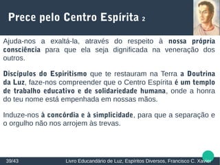 Prece pelo Centro Espírita 2
Ajuda-nos a exaltá-la, através do respeito à nossa própria
consciência para que ela seja dignificada na veneração dos
outros.
Discípulos do Espiritismo que te restauram na Terra a Doutrina
da Luz, faze-nos compreender que o Centro Espírita é um templo
de trabalho educativo e de solidariedade humana, onde a honra
do teu nome está empenhada em nossas mãos.
Induze-nos à concórdia e à simplicidade, para que a separação e
o orgulho não nos arrojem às trevas.
39/43 Livro Educandário de Luz, Espíritos Diversos, Francisco C. Xavier
 
