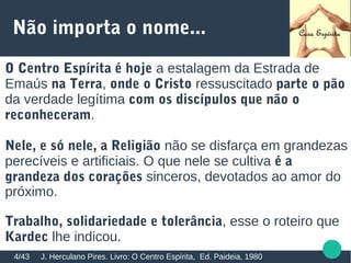 Não importa o nome...
O Centro Espírita é hoje a estalagem da Estrada de
Emaús na Terra, onde o Cristo ressuscitado parte o pão
da verdade legítima com os discípulos que não o
reconheceram.
Nele, e só nele, a Religião não se disfarça em grandezas
perecíveis e artificiais. O que nele se cultiva é a
grandeza dos corações sinceros, devotados ao amor do
próximo.
Trabalho, solidariedade e tolerância, esse o roteiro que
Kardec lhe indicou.
J. Herculano Pires. Livro: O Centro Espírita, Ed. Paideia, 19804/43
 