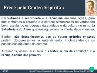Prece pelo Centro Espírita 3
Desperta-nos o sentimento e o raciocínio em tuas lições, para
que tenhamos o coração e o cérebro sintonizados no verdadeiro
bem, escalando os degraus da caridade e da cultura no rumo da
Sabedoria e do Amor que nos aguardam na imortalidade vitoriosa.
Senhor, não desconhecemos que os nossos próprios enganos
podem obscurecer-nos o entendimento, imobilizando-nos os
passos nos labirintos da sombra.
Auxilia-nos, assim, a cultivar o caráter acima da convicção e o
exemplo acima das palavras.
40/43 Livro Educandário de Luz, Espíritos Diversos, Francisco C. Xavier
 