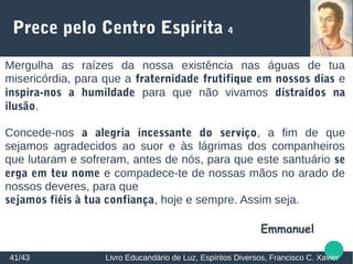 Prece pelo Centro Espírita 4
Mergulha as raízes da nossa existência nas águas de tua
misericórdia, para que a fraternidade frutifique em nossos dias e
inspira-nos a humildade para que não vivamos distraídos na
ilusão.
Concede-nos a alegria incessante do serviço, a fim de que
sejamos agradecidos ao suor e às lágrimas dos companheiros
que lutaram e sofreram, antes de nós, para que este santuário se
erga em teu nome e compadece-te de nossas mãos no arado de
nossos deveres, para que
sejamos fiéis à tua confiança, hoje e sempre. Assim seja.
Emmanuel
41/43 Livro Educandário de Luz, Espíritos Diversos, Francisco C. Xavier
 