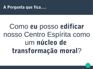 A Pergunta que fica….
Como eu posso edificar
nosso Centro Espírita como
um núcleo de
transformação moral?
 
