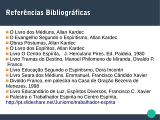 Referências Bibliográficas
O Livro dos Médiuns, Allan Kardec
O Evangelho Segundo o Espiritismo, Allan Kardec
Obras Póstumas, Allan Kardec
O Livro dos Espíritos, Allan Kardec
Livro O Centro Espírita, J. Herculano Pires. Ed. Paideia, 1980
Livro Tramas do Destino, Manoel Philomeno de Miranda, Divaldo P.
Franco
Livro Educação Segundo o Espiritismo, Dora Incontri
Livro Seara dos Médiuns, Emmanuel, Francisco Cândido Xavier
Divaldo Franco, em palestra na Casa de Oração Bezerra de
Menezes, 1998
Livro Educandário de Luz, Espíritos Diversos, Francisco C. Xavier
Palestra o Trabalhador Espirita no Centro Espírita,
http://pt.slideshare.net/Juniorno/trabalhador-esprita
 